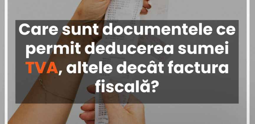 Care sunt documentele ce permit deducerea sumei TVA, altele decât factura fiscală?
